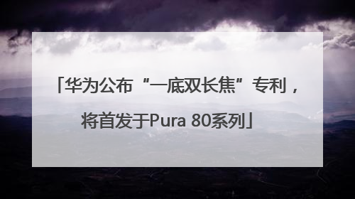 华为公布“一底双长焦”专利，将首发于Pura 80系列