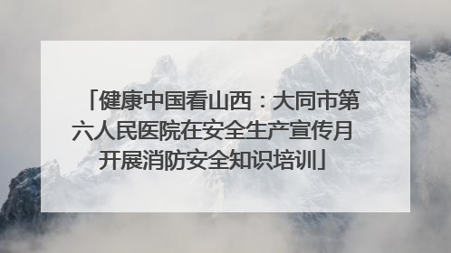 健康中国看山西：大同市第六人民医院在安全生产宣传月开展消防安全知识培训