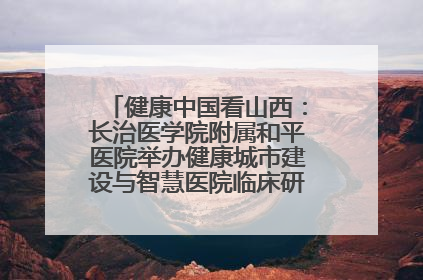 健康中国看山西：长治医学院附属和平医院举办健康城市建设与智慧医院临床研究能力提升交流会