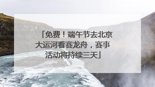 免费！端午节去北京大运河看赛龙舟，赛事活动将持续三天
