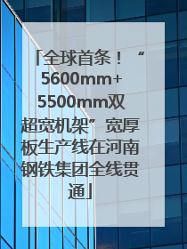 全球首条！“5600mm+5500mm双超宽机架”宽厚板生产线在河南钢铁集团全线贯通