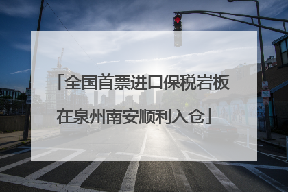全国首票进口保税岩板在泉州南安顺利入仓