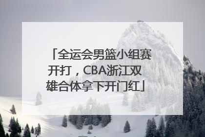 全运会男篮小组赛开打，CBA浙江双雄合体拿下开门红