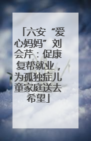 六安“爱心妈妈”刘会芹：促康复帮就业，为孤独症儿童家庭送去希望
