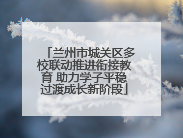兰州市城关区多校联动推进衔接教育 助力学子平稳过渡成长新阶段