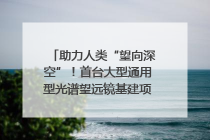 助力人类“望向深空”！首台大型通用型光谱望远镜基建项目破土动工