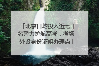 北京日均投入近七千名警力护航高考，考场外设身份证明办理点