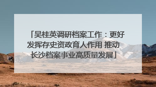 吴桂英调研档案工作：更好发挥存史资政育人作用 推动长沙档案事业高质量发展