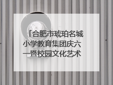 合肥市琥珀名城小学教育集团庆六一暨校园文化艺术节闭幕式文艺汇演圆满举行