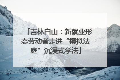 吉林白山：新就业形态劳动者走进“模拟法庭”沉浸式学法