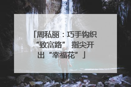 周私丽：巧手钩织“致富路” 指尖开出“幸福花”