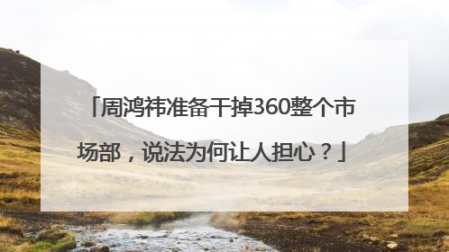 周鸿祎准备干掉360整个市场部，说法为何让人担心？