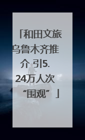 和田文旅乌鲁木齐推介 引5.24万人次“围观”