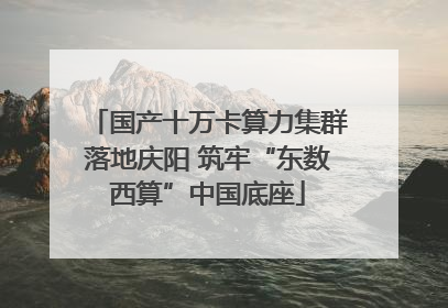 国产十万卡算力集群落地庆阳 筑牢“东数西算”中国底座