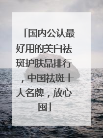 国内公认最好用的美白祛斑护肤品排行，中国祛斑十大名牌，放心囤