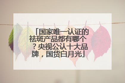 国家唯一认证的祛斑产品都有哪个？央视公认十大品牌，国货白月光