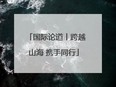 国际论道丨跨越山海 携手同行