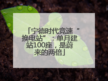 宁德时代竞速“换电站”：单月建站100座，是蔚来的两倍