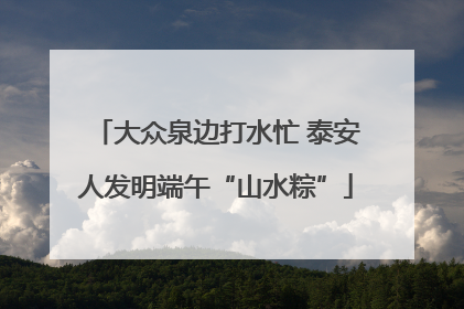 大众泉边打水忙 泰安人发明端午“山水粽”