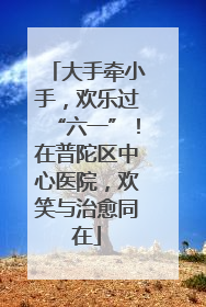 大手牵小手，欢乐过“六一”！在普陀区中心医院，欢笑与治愈同在