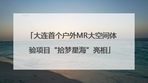 大连首个户外MR大空间体验项目“拾梦星海”亮相