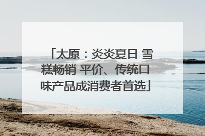 太原：炎炎夏日 雪糕畅销 平价、传统口味产品成消费者首选