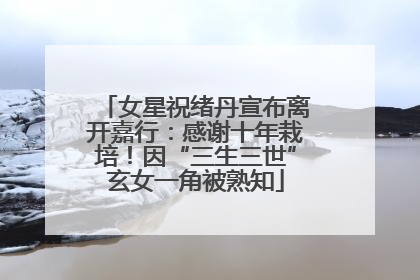 女星祝绪丹宣布离开嘉行：感谢十年栽培！因“三生三世”玄女一角被熟知