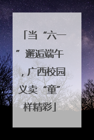 当“六一”邂逅端午，广西校园义卖“童”样精彩