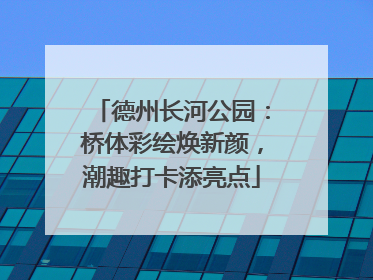 德州长河公园：桥体彩绘焕新颜，潮趣打卡添亮点