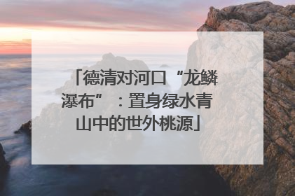 德清对河口“龙鳞瀑布”：置身绿水青山中的世外桃源