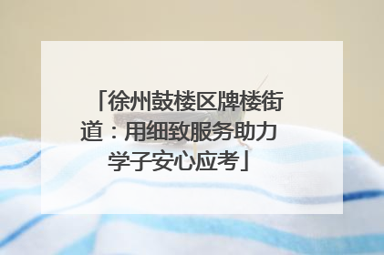 徐州鼓楼区牌楼街道：用细致服务助力学子安心应考
