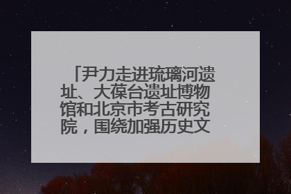 尹力走进琉璃河遗址、大葆台遗址博物馆和北京市考古研究院，围绕加强历史文化名城保护调研