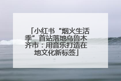 小红书“烟火生活季”首站落地乌鲁木齐市：用音乐打造在地文化新标签