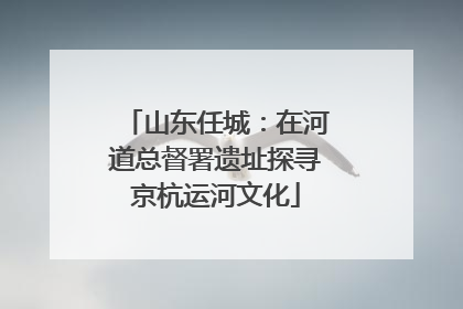 山东任城：在河道总督署遗址探寻京杭运河文化