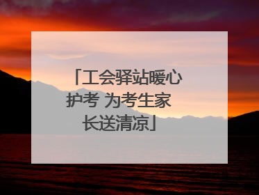 工会驿站暖心护考 为考生家长送清凉