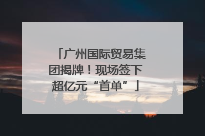 广州国际贸易集团揭牌！现场签下超亿元“首单”
