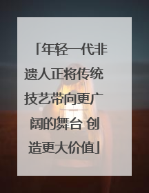 年轻一代非遗人正将传统技艺带向更广阔的舞台 创造更大价值