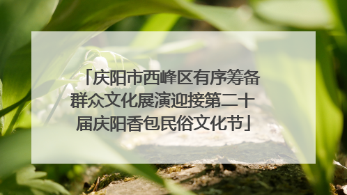 庆阳市西峰区有序筹备群众文化展演迎接第二十届庆阳香包民俗文化节