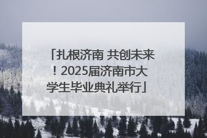 扎根济南 共创未来！2025届济南市大学生毕业典礼举行