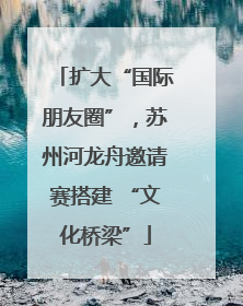 扩大“国际朋友圈”，苏州河龙舟邀请赛搭建 “文化桥梁”