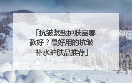 抗皱紧致护肤品哪款好？最好用的抗皱补水护肤品推荐