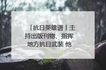 抗日英雄谱丨主持出版刊物、指挥地方抗日武装 他文武双全纾国难