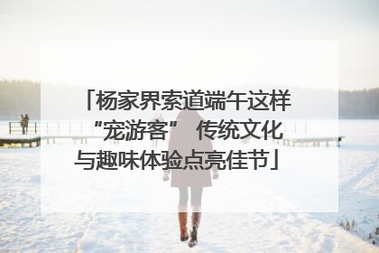 杨家界索道端午这样“宠游客” 传统文化与趣味体验点亮佳节