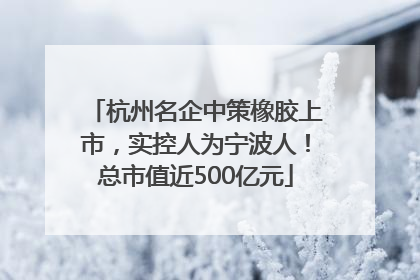 杭州名企中策橡胶上市，实控人为宁波人！总市值近500亿元