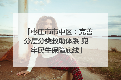 枣庄市市中区：完善分层分类救助体系 兜牢民生保障底线