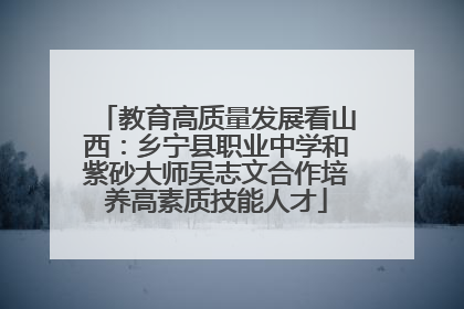 教育高质量发展看山西：乡宁县职业中学和紫砂大师吴志文合作培养高素质技能人才