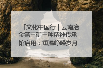 文化中国行｜云南冶金第三矿三种精神传承馆启用：重温峥嵘岁月 细品冶金魅力