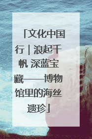 文化中国行｜浪起千帆 深蓝宝藏——博物馆里的海丝遗珍