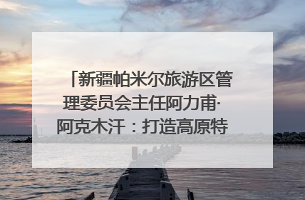 新疆帕米尔旅游区管理委员会主任阿力甫·阿克木汗：打造高原特色文旅品牌 推动县域旅游高质量发展｜第七届全国县域旅游研究成果发布系列活动
