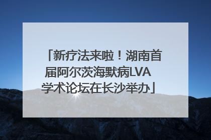 新疗法来啦！湖南首届阿尔茨海默病LVA学术论坛在长沙举办